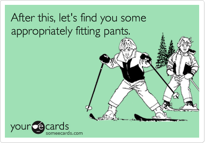 After this, let's find you some 
appropriately fitting pants.
