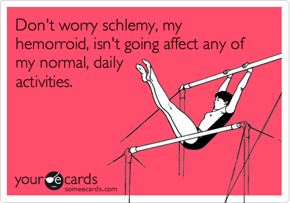 Don't worry schlemy, my hemorroid, isn't going affect any of my normal, daily 
activities.