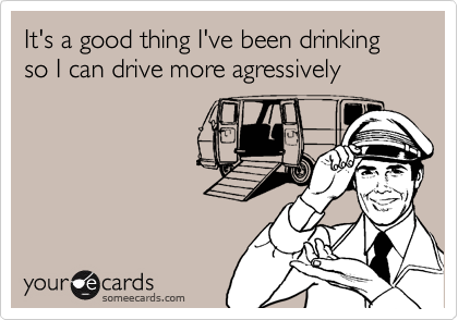 It's a good thing I've been drinking so I can drive more agressively