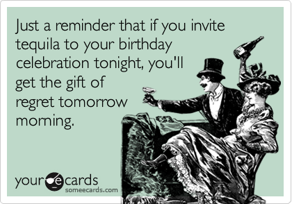 Just a reminder that if you invite tequila to your birthday
celebration tonight, you'll
get the gift of
regret tomorrow
morning.