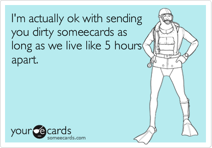 I'm actually ok with sending
you dirty someecards as
long as we live like 5 hours
apart.