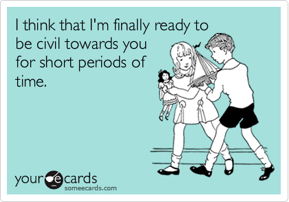 I think that I'm finally ready to
be civil towards you
for short periods of
time.