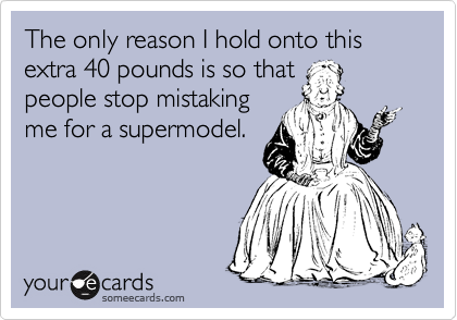 The only reason I hold onto this extra 40 pounds is so that
people stop mistaking
me for a supermodel.