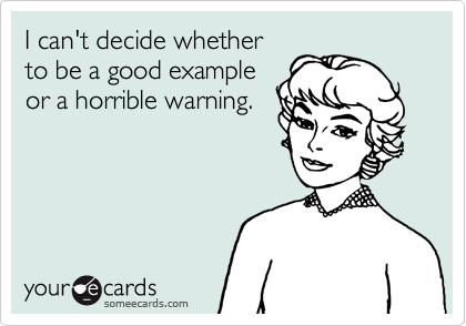 I can't decide whether
to be a good example
or a horrible warning.