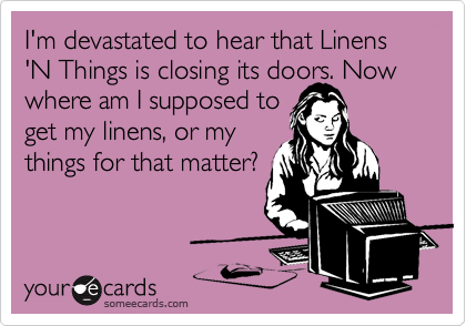 I'm devastated to hear that Linens 'N Things is closing its doors. Now where am I supposed to
get my linens, or my
things for that matter?