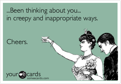 ...Been thinking about you... 
in creepy and inappropriate ways.  


Cheers.