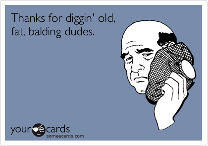 Thanks for diggin' old,
fat, balding dudes.