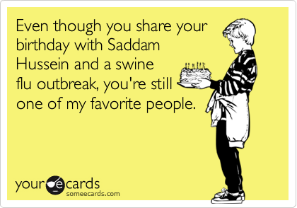 Even though you share your
birthday with Saddam
Hussein and a swine
flu outbreak, you're still
one of my favorite people.