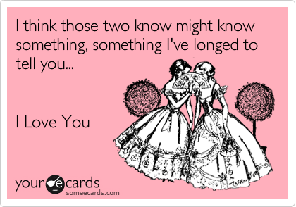 I think those two know might know something, something I've longed to tell you...


I Love You