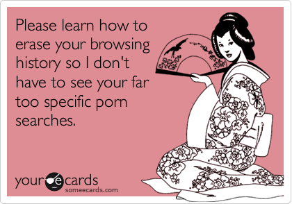 Please learn how to
erase your browsing
history so I don't
have to see your far
too specific porn
searches.