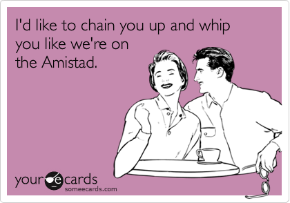 I'd like to chain you up and whip you like we're on
the Amistad.