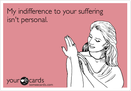 My indifference to your suffering isn't personal.