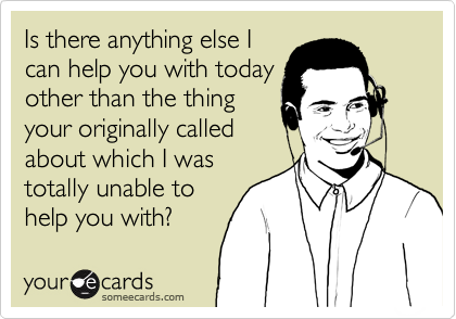 Is there anything else I
can help you with today
other than the thing
your originally called
about which I was
totally unable to
help you with?