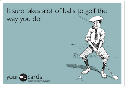 It sure takes alot of balls to golf the way you do!
