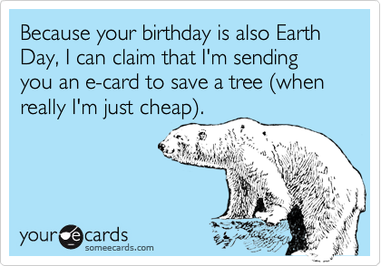 Because your birthday is also Earth Day, I can claim that I'm sending you an e-card to save a tree (when really I'm just cheap).