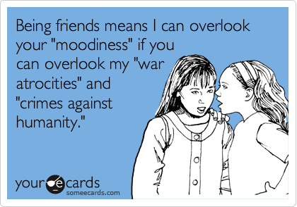 Being friends means I can overlook your "moodiness" if you
can overlook my "war
atrocities" and
"crimes against
humanity."