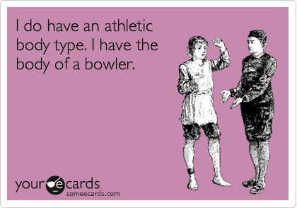 I do have an athletic
body type. I have the
body of a bowler.