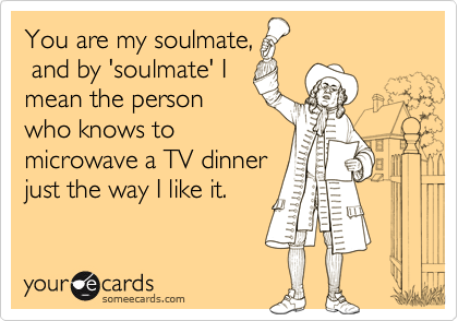 You are my soulmate,
 and by 'soulmate' I
mean the person
who knows to
microwave a TV dinner
just the way I like it.