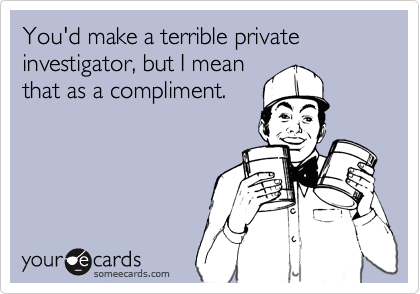 You'd make a terrible private investigator, but I mean
that as a compliment.