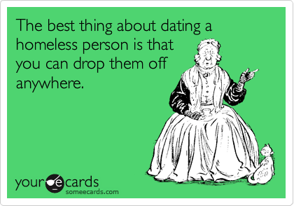 The best thing about dating a homeless person is that
you can drop them off
anywhere.