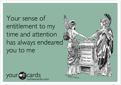 
Your sense of 
entitlement to my 
time and attention 
has always endeared
you to me