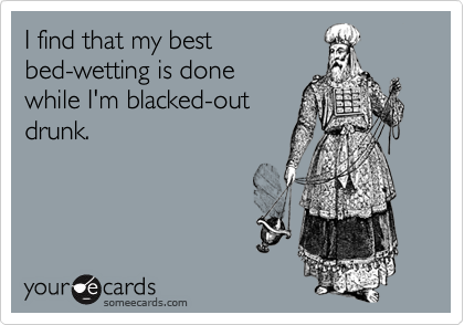 I find that my best
bed-wetting is done
while I'm blacked-out
drunk.