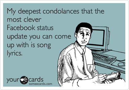 My deepest condolances that the most clever
Facebook status
update you can come
up with is song
lyrics.