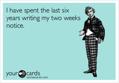 I have spent the last six
years writing my two weeks
notice.