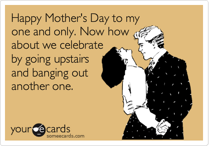 Happy Mother's Day to my
one and only. Now how
about we celebrate
by going upstairs
and banging out
another one.