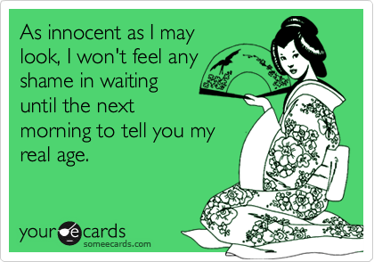As innocent as I may
look, I won't feel any
shame in waiting
until the next
morning to tell you my
real age.