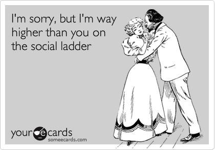 I'm sorry, but I'm way
higher than you on
the social ladder