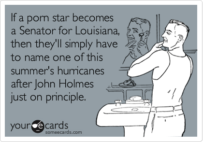 If a porn star becomes
a Senator for Louisiana,
then they'll simply have 
to name one of this
summer's hurricanes
after John Holmes 
just on principle.