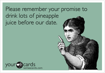 Please remember your promise to drink lots of pineapple
juice before our date.