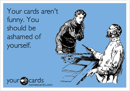 Your cards aren't
funny. You
should be
ashamed of
yourself.