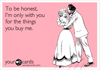 To be honest,
I'm only with you
for the things
you buy me.