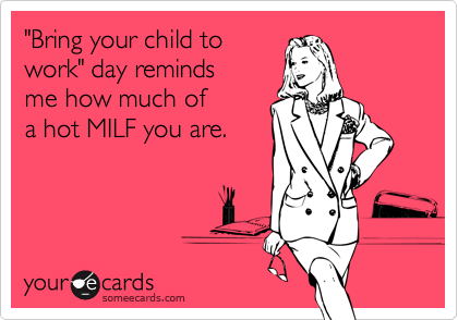 "Bring your child towork" day remindsme how much of a hot MILF you are.