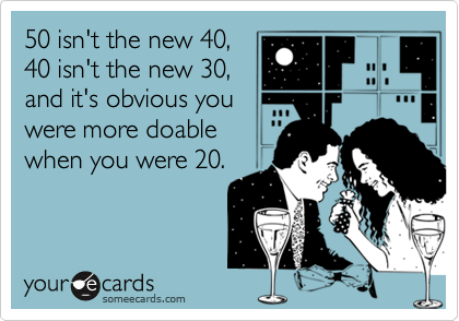 50 isn't the new 40,
40 isn't the new 30,
and it's obvious you
were more doable
when you were 20.