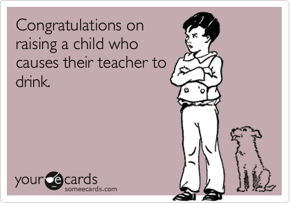 Congratulations on
raising a child who
causes their teacher to
drink.  