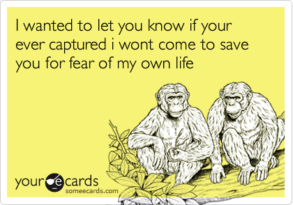 I wanted to let you know if your ever captured i wont come to save you for fear of my own life