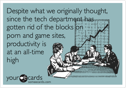 Despite what we originally thought, since the tech department has gotten rid of the blocks on
porn and game sites,
productivity is
at an all-time
high
