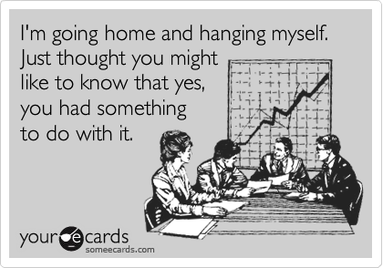 I'm going home and hanging myself.
Just thought you might
like to know that yes,
you had something
to do with it.