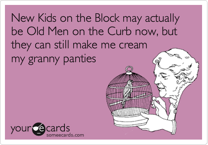 New Kids on the Block may actually be Old Men on the Curb now, but they can still make me cream
my granny panties