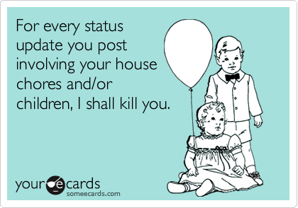 For every status
update you post
involving your house
chores and/or
children, I shall kill you.