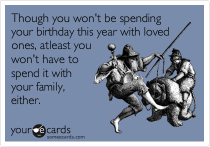 Though you won't be spending your birthday this year with loved
ones, atleast you 
won't have to
spend it with
your family,
either. 