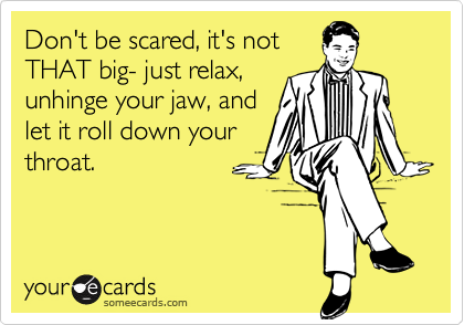 Don't be scared, it's not 
THAT big- just relax, 
unhinge your jaw, and
let it roll down your 
throat.