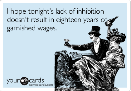 I hope tonight's lack of inhibition doesn't result in eighteen years of
garnished wages.
