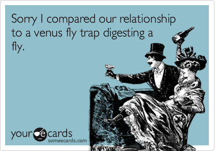 Sorry I compared our relationship to a venus fly trap digesting a
fly.