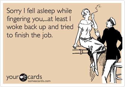 Sorry I fell asleep while
fingering you,...at least I
woke back up and tried
to finish the job.
