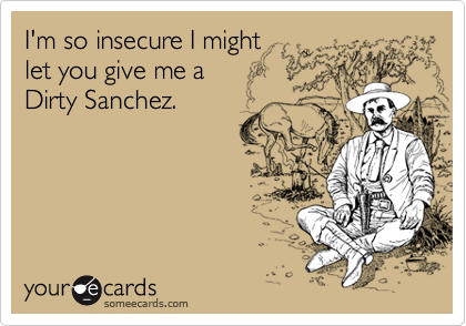 I'm so insecure I might
let you give me a
Dirty Sanchez.