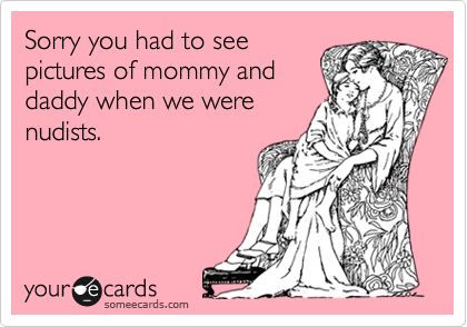 Sorry you had to seepictures of mommy anddaddy when we werenudists.
